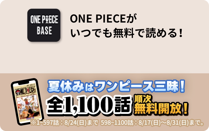 ONE PIECEが いつでも無料で読める！ 夏休みはワンピース三昧！全1,100話 順次無料開放！ ※1~597話：8/24(日)まで 598~1100話：8/17(日)〜8/31(日)まで。